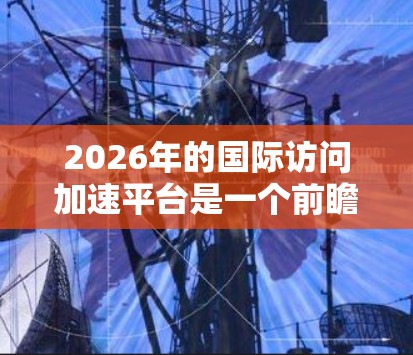 2026年的国际访问加速平台是一个前瞻性的概念,旨在通过创新的技术和全球化合作,提升跨国信息和资源的流动效率。以下是对该平台的详细分析 2026年的国际访问加速平台是一个前瞻性的概念,旨在通过创新的技术和全球化合作,提升跨国信息和资源的流动效率。以下是对该平台的详细分析