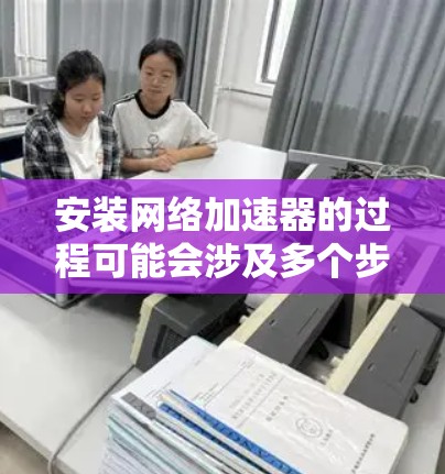安装网络加速器的过程可能会涉及多个步骤，以下是一个详细的指南，帮助您顺利完成安装和配置