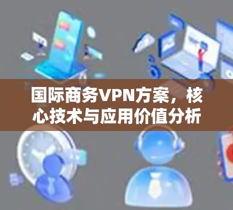 国际商务VPN方案，核心技术与应用价值分析
