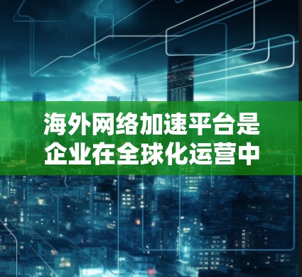 海外网络加速平台是企业在全球化运营中为了提升网络性能而使用的一种解决方案。以下是对该平台的详细分析和总结