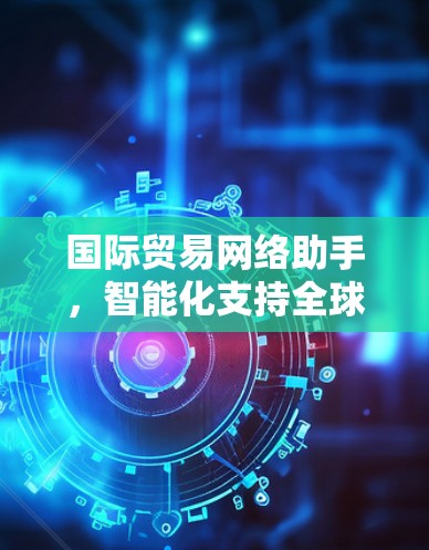 国际贸易网络助手,智能化支持全球商业 国际贸易网络助手,智能化支持全球商业