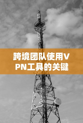跨境团队使用VPN工具的关键要点包括以下几点