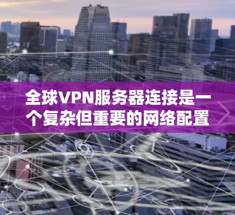 全球VPN服务器连接是一个复杂但重要的网络配置过程，以下是对该主题的详细总结
