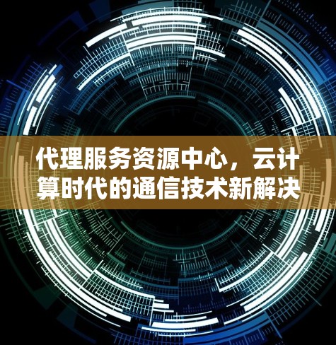代理服务资源中心，云计算时代的通信技术新解决方案