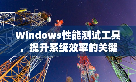 Windows性能测试工具,提升系统效率的关键 Windows性能测试工具,提升系统效率的关键