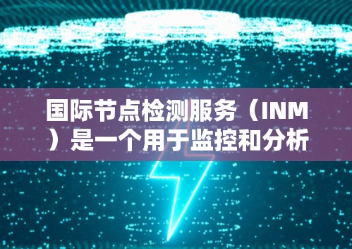 国际节点检测服务（INM）是一个用于监控和分析全球网络节点状态和性能的服务，广泛应用于金融、云计算、互联网企业等领域。以下是对INM的详细分析