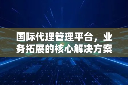 国际代理管理平台，业务拓展的核心解决方案