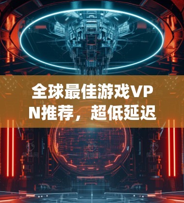 全球最佳游戏VPN推荐,超低延迟无Region锁 全球最佳游戏VPN推荐,超低延迟无Region锁