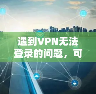 遇到VPN无法登录的问题，可以按照以下步骤逐步排查和解决