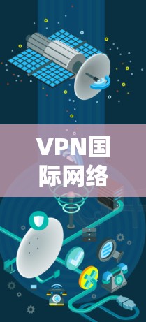VPN国际网络访问软件，技术与安全保障