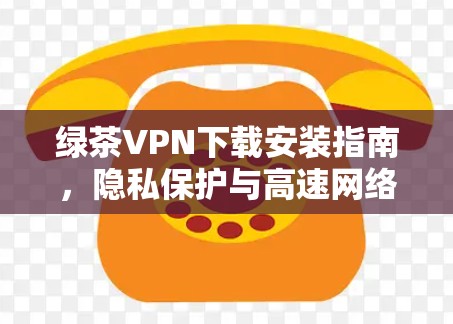 绿茶VPN下载安装指南，隐私保护与高速网络的双重保障