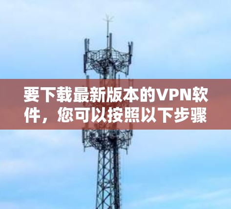 要下载最新版本的VPN软件,您可以按照以下步骤操作 要下载最新版本的VPN软件,您可以按照以下步骤操作