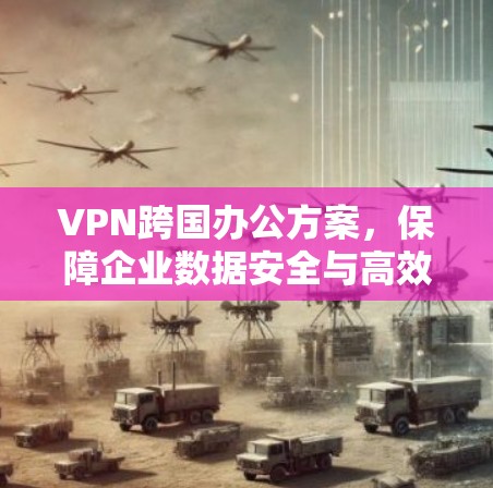 VPN跨国办公方案，保障企业数据安全与高效沟通