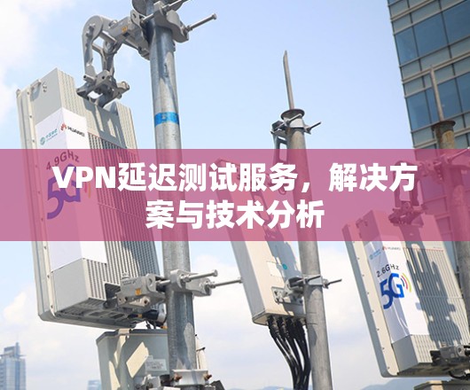 VPN延迟测试服务,解决方案与技术分析 VPN延迟测试服务,解决方案与技术分析
