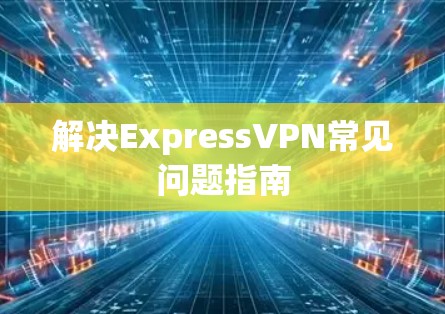 解决ExpressVPN常见问题指南 解决ExpressVPN常见问题指南