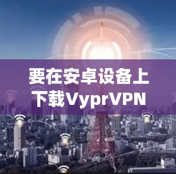 要在安卓设备上下载VyprVPN,可以按照以下步骤操作 要在安卓设备上下载VyprVPN,可以按照以下步骤操作