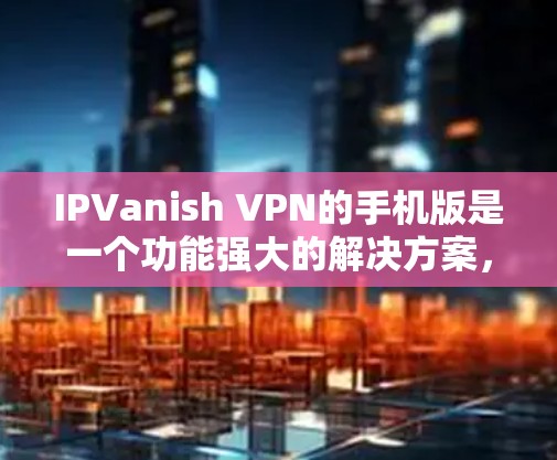 IPVanish VPN的手机版是一个功能强大的解决方案，适合希望保护隐私和安全的用户。以下是对其手机版的详细分析
