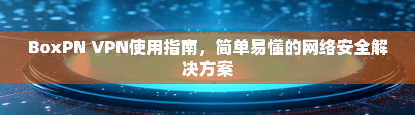 BoxPN VPN使用指南，简单易懂的网络安全解决方案