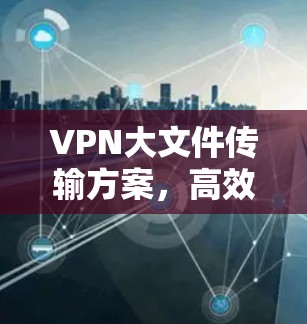 VPN大文件传输方案,高效安全的解决方案 VPN大文件传输方案,高效安全的解决方案