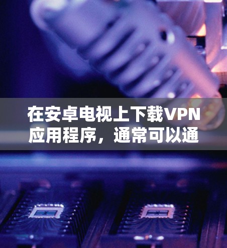 在安卓电视上下载VPN应用程序，通常可以通过以下步骤实现