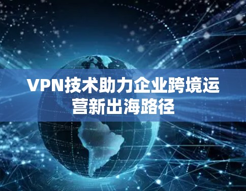 VPN技术助力企业跨境运营新出海路径 VPN技术助力企业跨境运营新出海路径