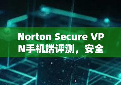 Norton Secure VPN手机端评测，安全隐私保护方案