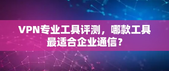 VPN专业工具评测，哪款工具最适合企业通信？