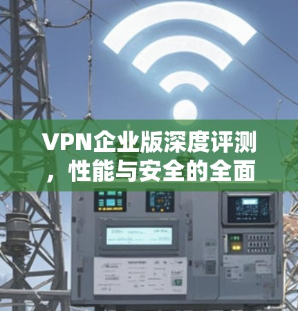 VPN企业版深度评测,性能与安全的全面解析 VPN企业版深度评测,性能与安全的全面解析