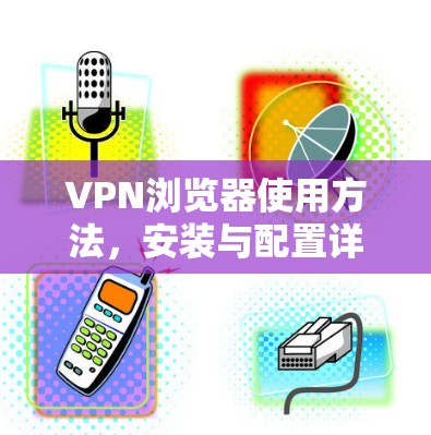 VPN浏览器使用方法，安装与配置详解