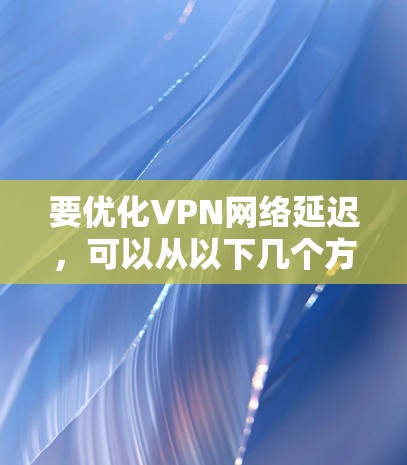 要优化VPN网络延迟,可以从以下几个方面进行调整和优化 要优化VPN网络延迟,可以从以下几个方面进行调整和优化