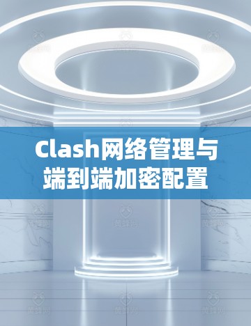 Clash网络管理与端到端加密配置指南 Clash网络管理与端到端加密配置指南